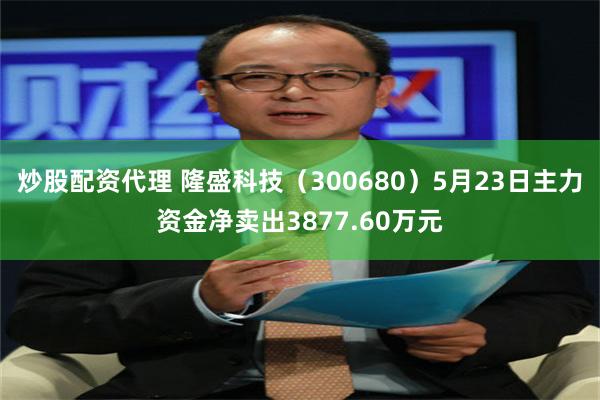 炒股配资代理 隆盛科技（300680）5月23日主力资金净卖出3877.60万元