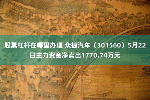股票杠杆在哪里办理 众捷汽车（301560）5月22日主力资金净卖出1770.74万元