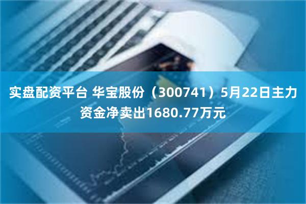 实盘配资平台 华宝股份（300741）5月22日主力资金净卖出1680.77万元