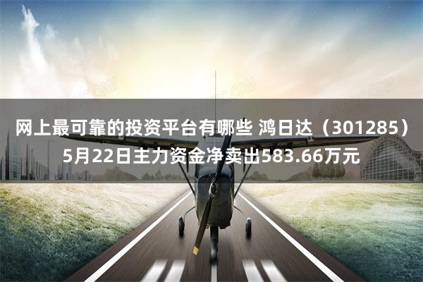 网上最可靠的投资平台有哪些 鸿日达（301285）5月22日主力资金净卖出583.66万元