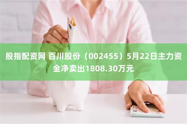 股指配资网 百川股份（002455）5月22日主力资金净卖出1808.30万元