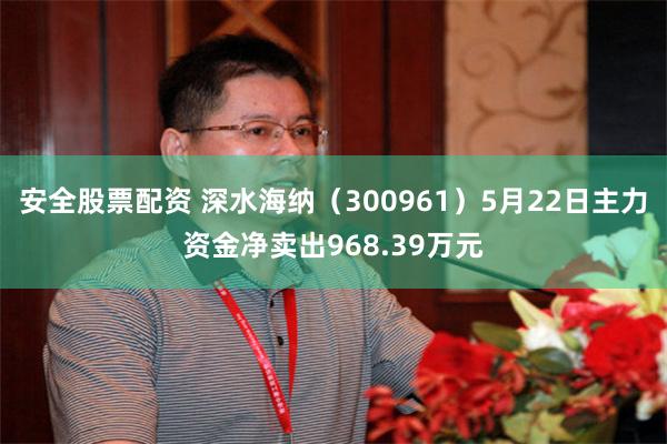 安全股票配资 深水海纳（300961）5月22日主力资金净卖出968.39万元
