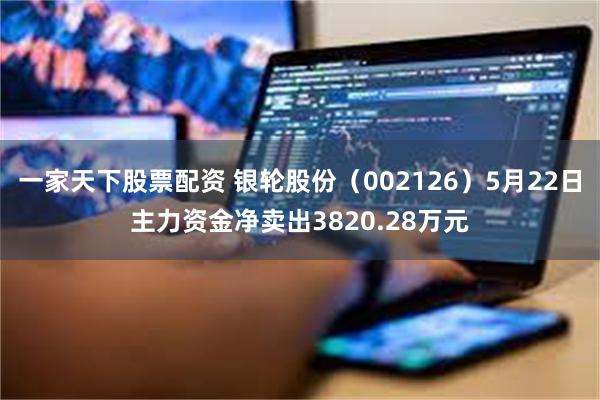 一家天下股票配资 银轮股份（002126）5月22日主力资金净卖出3820.28万元
