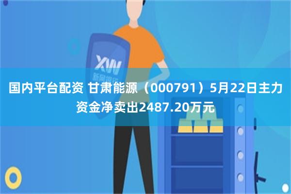 国内平台配资 甘肃能源（000791）5月22日主力资金净卖出2487.20万元