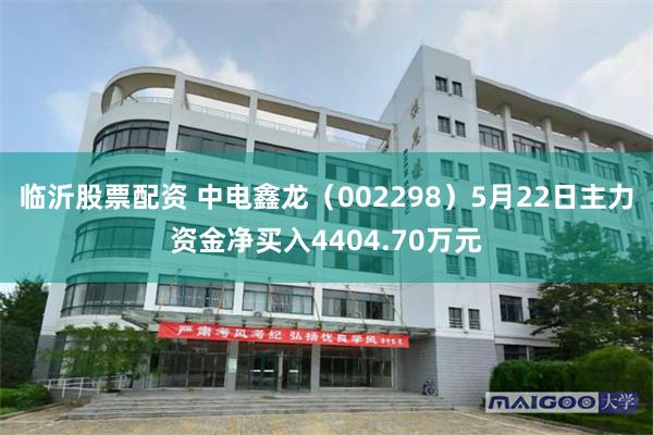 临沂股票配资 中电鑫龙（002298）5月22日主力资金净买入4404.70万元