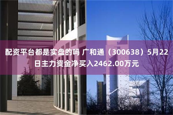配资平台都是实盘的吗 广和通（300638）5月22日主力资金净买入2462.00万元