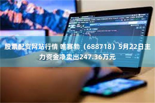 股票配资网站行情 唯赛勃（688718）5月22日主力资金净卖出247.36万元