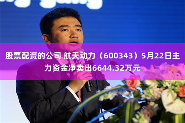 股票配资的公司 航天动力（600343）5月22日主力资金净卖出6644.32万元