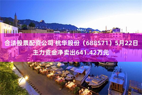 合法股票配资公司 杭华股份（688571）5月22日主力资金净卖出641.42万元