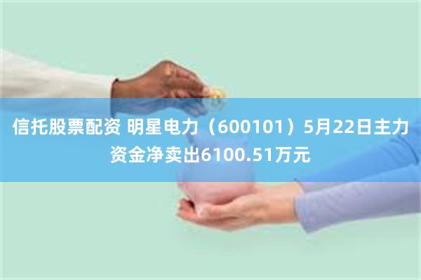 信托股票配资 明星电力（600101）5月22日主力资金净卖出6100.51万元