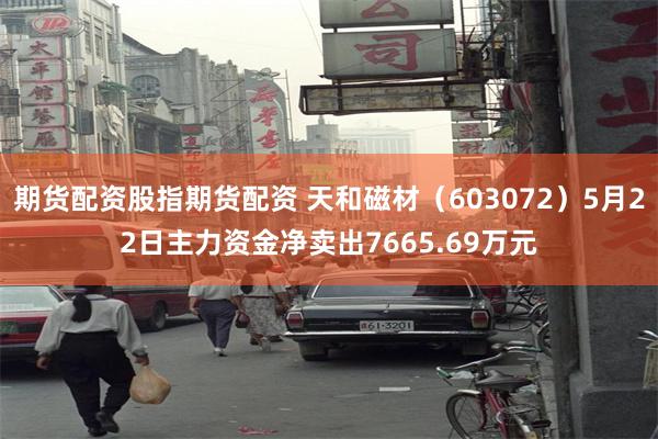 期货配资股指期货配资 天和磁材（603072）5月22日主力资金净卖出7665.69万元