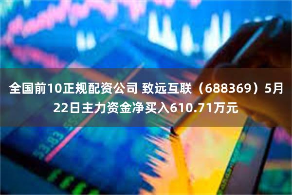 全国前10正规配资公司 致远互联（688369）5月22日主力资金净买入610.71万元