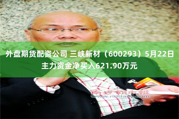 外盘期货配资公司 三峡新材（600293）5月22日主力资金净买入621.90万元