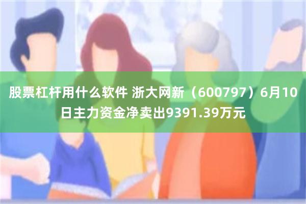 股票杠杆用什么软件 浙大网新（600797）6月10日主力资金净卖出9391.39万元
