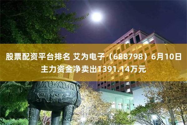 股票配资平台排名 艾为电子（688798）6月10日主力资金净卖出1391.14万元