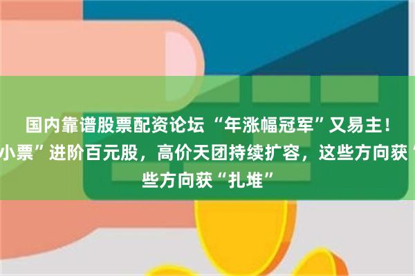 国内靠谱股票配资论坛 “年涨幅冠军”又易主！“化工小票”进阶百元股，高价天团持续扩容，这些方向获“扎堆”