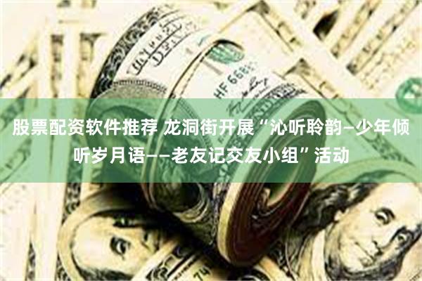 股票配资软件推荐 龙洞街开展“沁听聆韵—少年倾听岁月语——老友记交友小组”活动