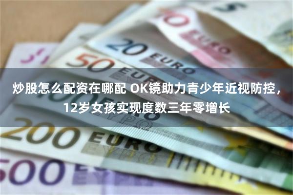 炒股怎么配资在哪配 OK镜助力青少年近视防控，12岁女孩实现度数三年零增长
