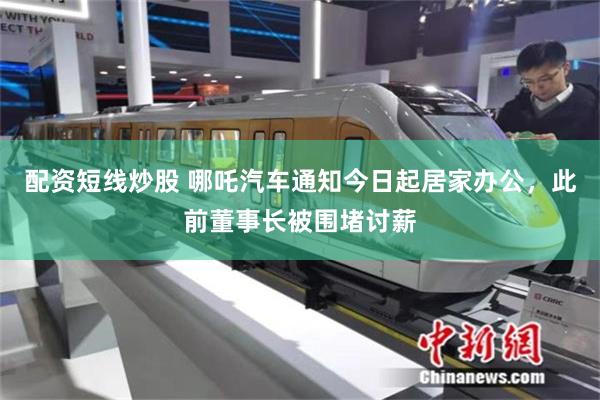 配资短线炒股 哪吒汽车通知今日起居家办公，此前董事长被围堵讨薪