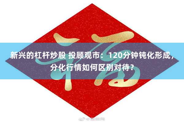 新兴的杠杆炒股 投顾观市：120分钟钝化形成，分化行情如何区别对待？