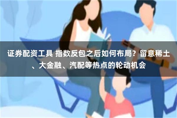 证券配资工具 指数反包之后如何布局？留意稀土、大金融、汽配等热点的轮动机会
