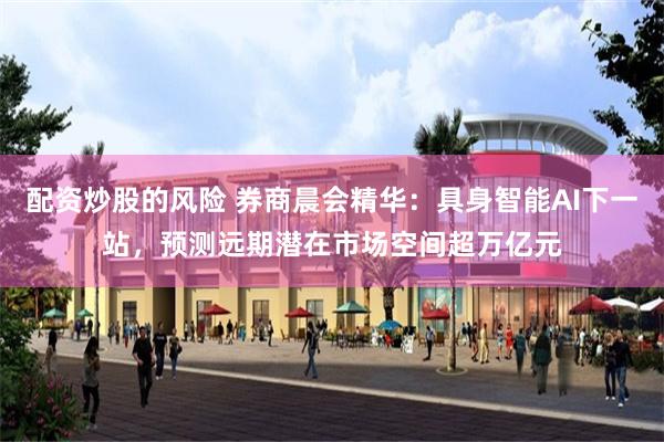 配资炒股的风险 券商晨会精华：具身智能AI下一站，预测远期潜在市场空间超万亿元