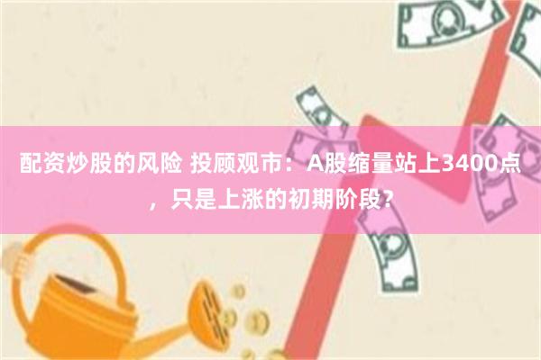 配资炒股的风险 投顾观市：A股缩量站上3400点，只是上涨的初期阶段？