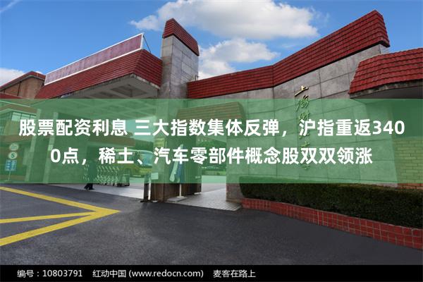 股票配资利息 三大指数集体反弹，沪指重返3400点，稀土、汽车零部件概念股双双领涨