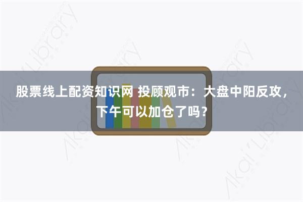 股票线上配资知识网 投顾观市：大盘中阳反攻，下午可以加仓了吗？
