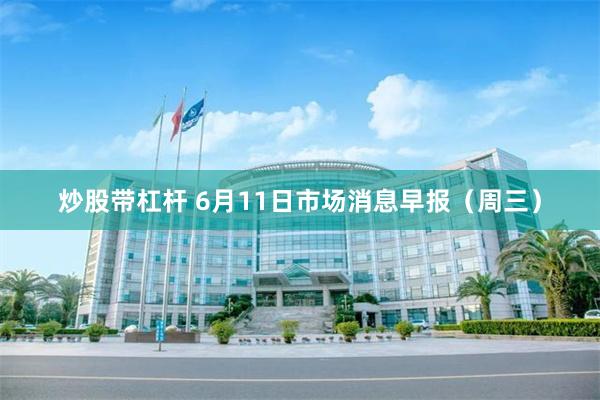 炒股带杠杆 6月11日市场消息早报（周三）
