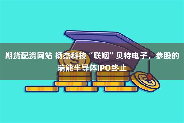 期货配资网站 扬杰科技“联姻”贝特电子，参股的瑞能半导体IPO终止