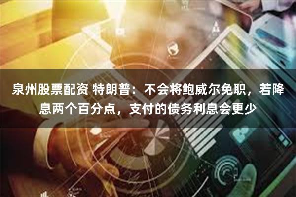 泉州股票配资 特朗普：不会将鲍威尔免职，若降息两个百分点，支付的债务利息会更少