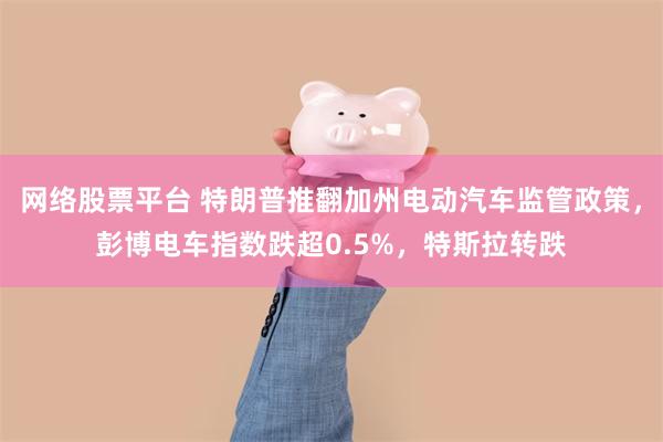 网络股票平台 特朗普推翻加州电动汽车监管政策，彭博电车指数跌超0.5%，特斯拉转跌