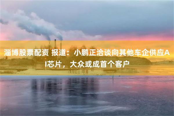 淄博股票配资 报道：小鹏正洽谈向其他车企供应AI芯片，大众或成首个客户