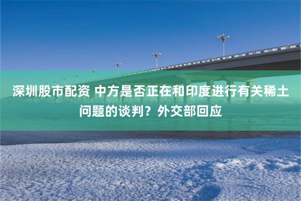 深圳股市配资 中方是否正在和印度进行有关稀土问题的谈判？外交部回应