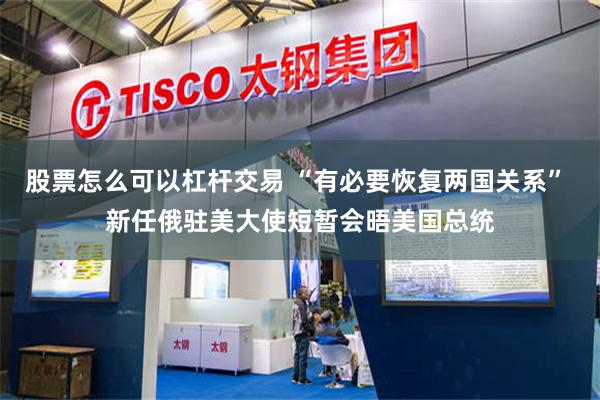 股票怎么可以杠杆交易 “有必要恢复两国关系” 新任俄驻美大使短暂会晤美国总统