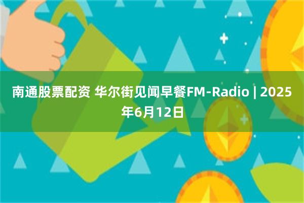 南通股票配资 华尔街见闻早餐FM-Radio | 2025年6月12日