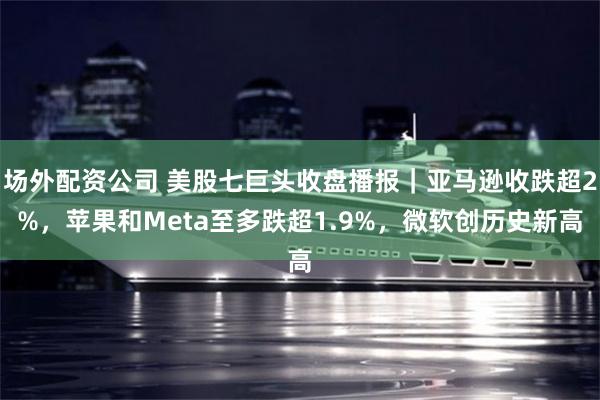 场外配资公司 美股七巨头收盘播报｜亚马逊收跌超2%，苹果和Meta至多跌超1.9%，微软创历史新高