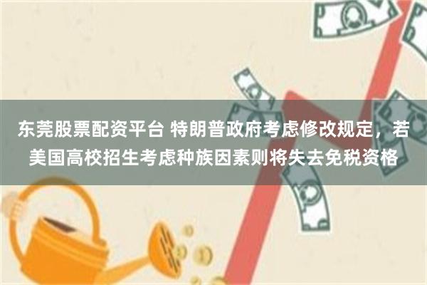 东莞股票配资平台 特朗普政府考虑修改规定，若美国高校招生考虑种族因素则将失去免税资格