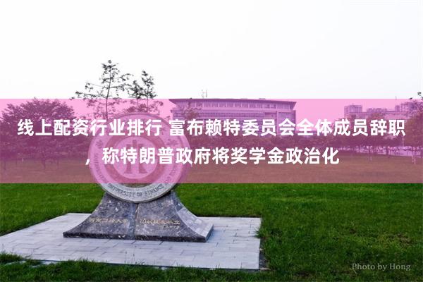 线上配资行业排行 富布赖特委员会全体成员辞职，称特朗普政府将奖学金政治化