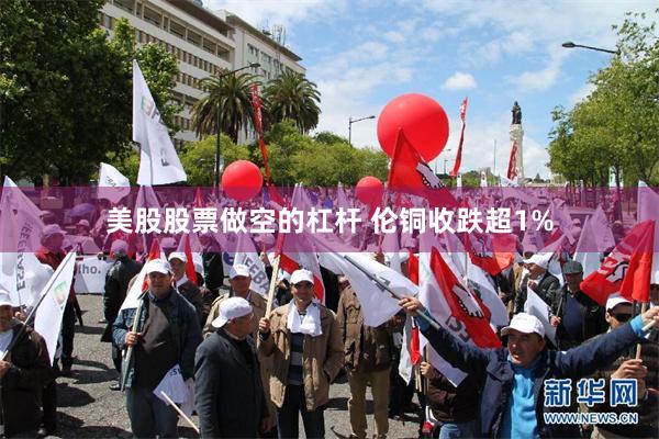 美股股票做空的杠杆 伦铜收跌超1%