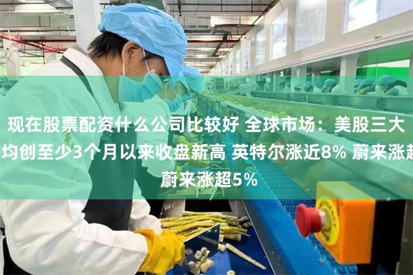 现在股票配资什么公司比较好 全球市场：美股三大指数均创至少3个月以来收盘新高 英特尔涨近8% 蔚来涨超5%