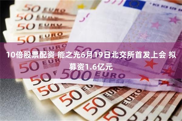 10倍股票配资 能之光6月19日北交所首发上会 拟募资1.6亿元