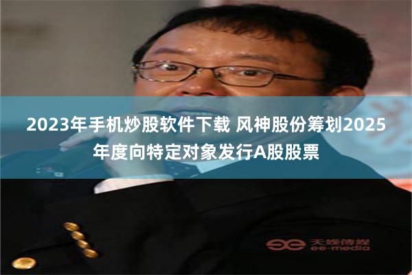 2023年手机炒股软件下载 风神股份筹划2025年度向特定对象发行A股股票