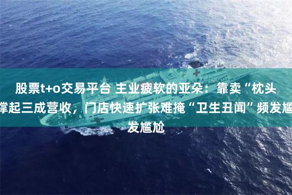 股票t+o交易平台 主业疲软的亚朵：靠卖“枕头”撑起三成营收，门店快速扩张难掩“卫生丑闻”频发尴尬