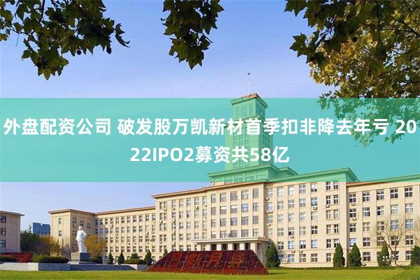 外盘配资公司 破发股万凯新材首季扣非降去年亏 2022IPO2募资共58亿