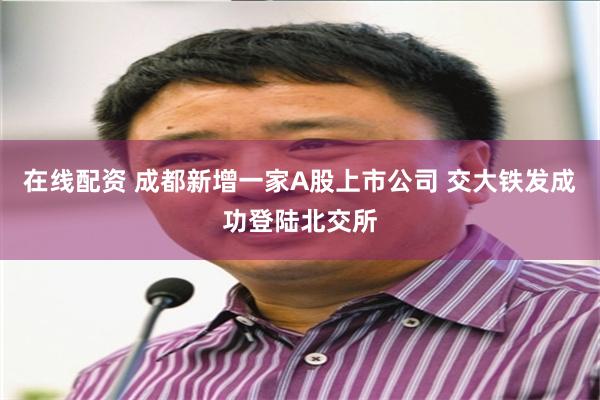 在线配资 成都新增一家A股上市公司 交大铁发成功登陆北交所
