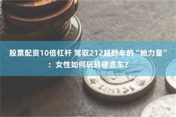 股票配资10倍杠杆 驾驭212越野车的“她力量”：女性如何玩转硬派车？