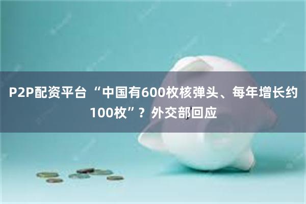 P2P配资平台 “中国有600枚核弹头、每年增长约100枚”？外交部回应