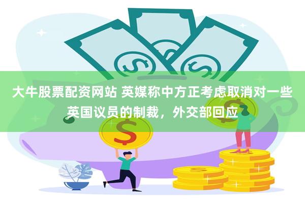 大牛股票配资网站 英媒称中方正考虑取消对一些英国议员的制裁，外交部回应